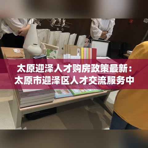 太原迎澤人才購房政策最新：太原市迎澤區(qū)人才交流服務(wù)中心电话 