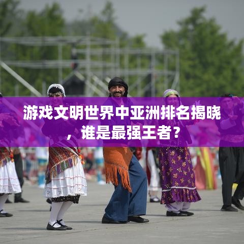 游戲文明世界中亞洲排名揭曉，誰是最強(qiáng)王者？
