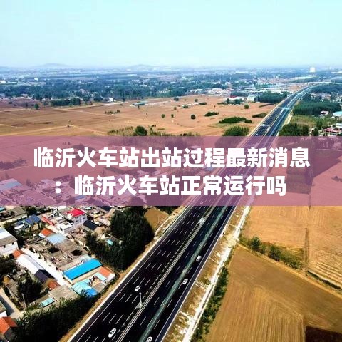 臨沂火車站出站過程最新消息：臨沂火車站正常運行嗎 