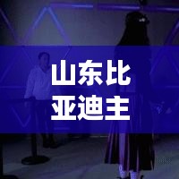 山東比亞迪主播是誰啊最新消息：比亞迪在山東有分廠嗎 