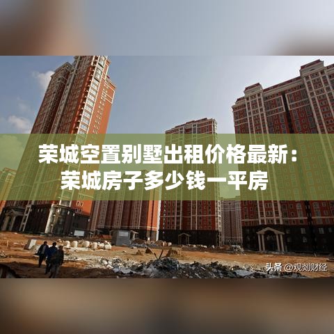 榮城空置別墅出租價格最新：榮城房子多少錢一平房 