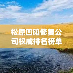 松原凹陷修復(fù)公司權(quán)威排名榜單揭曉！