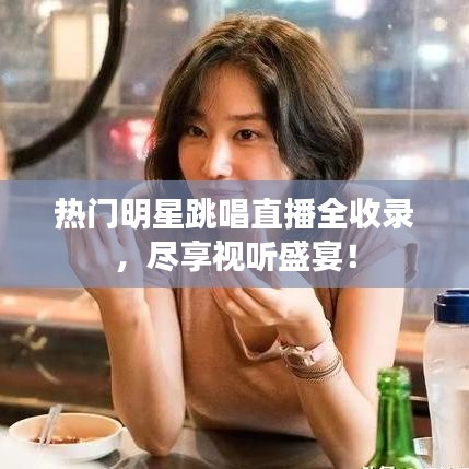 熱門明星跳唱直播全收錄，盡享視聽盛宴！