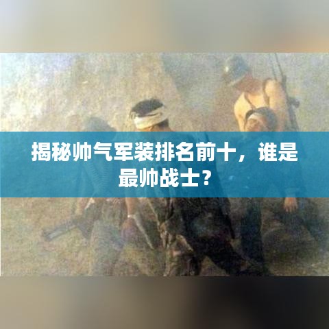 揭秘帥氣軍裝排名前十，誰(shuí)是最帥戰(zhàn)士？