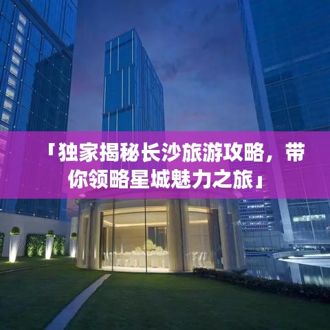 「獨(dú)家揭秘長沙旅游攻略，帶你領(lǐng)略星城魅力之旅」