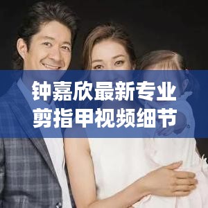 鐘嘉欣最新專業(yè)剪指甲視頻細(xì)節(jié)展現(xiàn)，專業(yè)與親和力一覽無(wú)遺