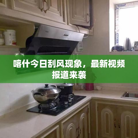喀什今日刮風(fēng)現(xiàn)象，最新視頻報道來襲