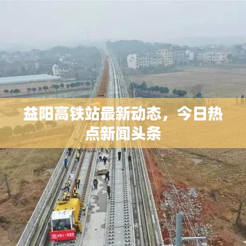 益陽高鐵站最新動態(tài)，今日熱點新聞頭條